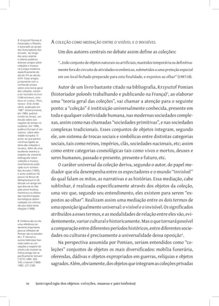46	 {antropologia dos objetos: coleções, museus e patrimônios}
A coleção como mediação entre o visível e o invisível
Um dos autores centrais no debate assim define as coleções:
“...todoconjuntodeobjetosnaturaisouartificiais,mantidostemporáriaoudefinitiva-
menteforadocircuitodeatividadeseconômicas,submetidosaumaproteçãoespecial
em um local fechado preparado para esta finalidade, e expostos ao olhar” (1987:18).
Autor de um livro bastante citado na bibliografia, Krzysztof Pomian
(historiador polonês trabalhando e publicando na França)
, ao elaborar
uma “teoria geral das coleções”, vai chamar a atenção para o seguinte
ponto: a “coleção” é instituição universalmente conhecida, presente em
toda e qualquer coletividade humana, nas modernas sociedades comple-
xas, assim como nas chamadas “sociedades primitivas”, e nas sociedades
complexas tradicionais. Esses conjuntos de objetos integram, segundo
ele, um sistema de trocas sociais e simbólicas entre distintas categorias
sociais, tais como reinos, impérios, clãs, sociedades nacionais, etc; assim
como entre categorias cosmológicas tais como vivos e mortos, deuses e
seres humanos, passado e presente, presente e futuro, etc.
O caráter universal da coleção deriva, segundo o autor, do papel me-
diador que ela desempenha entre os espectadores e o mundo “invisível”
do qual falam os mitos, as narrativas e as histórias. Essa mediação, cabe
sublinhar, é realizada especificamente através dos objetos da coleção,
uma vez que, segundo seu entendimento, eles existem para serem “ex-
postos ao olhar”. Realizam assim uma mediação entre os dois termos de
umaoposiçãoigualmenteuniversal:ovisíveleoinvisível.Ossignificados
atribuídosaessestermos,easmodalidades derelaçãoentreeles vão,evi-
dentemente,variarculturalehistoricamente.Masoquetornarápossível
acomparaçãoentrediferentesperíodoshistóricos,entrediferentessocie-
dades ou culturas é precisamente a universalidade dessa oposição
.
Na perspectiva assumida por Pomian, seriam entendidos como “co-
leções” conjuntos de objetos os mais diversificados: mobília funerária,
oferendas, dádivas e objetos expropriados em guerras, relíquias e objetos
sagrados.Além,obviamente,dosobjetosqueintegramascoleçõesprivadas
3 Krzysztof Pomian é
historiador e filósofo,
e associado ao grupo
dos historiadores dos
Annales. Ao longo
dos anos setenta
e oitenta publicou
diversos artigos sobre
coleções e museus
na Europa moderna,
especificamente do
século XVI ao século
XVIII. Esses artigos,
juntamente com o
conhecido ensaio
sobre uma teoria geral
das coleções, vieram
a ser reunidos no livro
Collecionneurs, ama-
teurs et curieux / Paris,
Venice: XVIe-XVIIIe
siècle, publicado em
1987. Anteriormente,
em 1984, publica
L’ordre du temps, um
estudo sobre con-
cepções de tempo no
ocidente. Em 1990,
publica L’Europe et ses
nations, sobre iden-
tidade européia. O
autor, ao que parece,
continua ligado ao
tema das coleções e
museus. Além de uma
excelente resenha a
respeito da crescente
bibliografia sobre
coleções e museus
recentemente publi-
cada num número
dos Annales (1993),
o autor publicou há
pouco na Revue de
Metaphysique et de
Morale um artigo em
que discute as rela-
ções entre história,
memória e os efeitos
das transformações
tecnológicas desen-
cadeada nos últimos
séculos sobre estas
relações (1998).
4 Embora não os cite,
uma referência cer-
tamente importante
para as reflexões de
Pomian são os estudos
de J. P. Vernant e
outros helenistas fran-
ceses sobre as con-
cepções a respeito do
visível e do invisível na
Grécia antiga (ver es-
pecificamente Vernant
[1973] 1990: 303-
330; e Gernet [1968]
1982: 227-238).
 