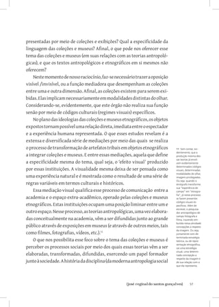 57{josé reginaldo santos gonçalves}
presentadas por meio de coleções e exibições? Qual a especificidade da
linguagem das coleções e museus? Afinal, o que pode nos oferecer esse
tema das coleções e museus (em suas relações com as teorias antropoló-
gicas), e que os textos antropológicos e etnográficos em si mesmos não
oferecem?
Nestemomentodenossoraciocínio,faz-senecessáriotrazeraoposição
visível /invisível, ou a função mediadora que desempenham as coleções
entre uma e outra dimensão. Afinal, as coleções existem para serem exi-
bidas.Elasimplicamnecessariamenteemmodalidadesdistintasdoolhar.
Considerando-se, evidentemente, que este órgão não realiza sua função
senão por meio de códigos culturais (regimes visuais) específicos.
Noplanodasideologiasdascoleçõesemuseusetnográficos,osobjetos
expostostornampossívelumarelaçãodireta,imediataentreoespectador
e a experiência humana representada. O que esses estudos revelam é a
extensa e diversificada série de mediações por meio das quais se realiza
oprocessodetransformaçãodeartefatostribaisemobjetosetnográficos
a integrar coleções e museus. E entre essas mediações, aquela que define
a especificidade mesma do tema, qual seja, o ‘efeito visual’ produzido
por essas instituições. A visualidade mesma deixa de ser pensada como
uma experiência natural e é mostrada como o resultado de uma série de
regras variáveis em termos culturais e históricos.
Essa mediação visual qualifica esse processo de comunicação entre a
academia e o espaço extra-acadêmico, operado pelas coleções e museus
etnográficos. Estas instituições ocupam uma posição liminar entre um e
outroespaço.Nesseprocesso,asteoriasantropológicas,umavezelabora-
das conceitualmente na academia, vêm a ser difundidas junto ao grande
público através de exposições em museus (e através de outros meios, tais
como filmes, fotografias, vídeos, etc.).11
O que nos possibilita esse foco sobre o tema das coleções e museus é
perceber os processos sociais por meio dos quais essas teorias vêm a ser
elaboradas, transformadas, difundidas, exercendo um papel formador
juntoàsociedade.Ahistóriadadisciplina(damodernaantropologiasocial
11 Sem contar, evi-
dentemente, que a
produção mesma des-
sas teorias já envol-
vem evidentemente
determinados códigos
visuais, determinadas
modalidades de olhar,
imagens privilegiadas.
Ou seja, quando o
etnógrafo transforma
sua “experiência de
campo” em “etnogra-
fia”, já nesse processo
se fazem presentes
códigos visuais es-
pecíficos. Além de
escrever, o pesquisa-
dor antropológico de
campo fotografa e
filma, trazendo em-
butida nessa atividade
concepções a respeito
da imagem. Ou seja,
juntamente com de-
terminada estratégia
teórica, ou de repre-
sentação etnográfica,
vai uma estratégia
visual, uma determi-
nada concepção a
respeito da imagem e
de sua relação com o
que ela representa.
 