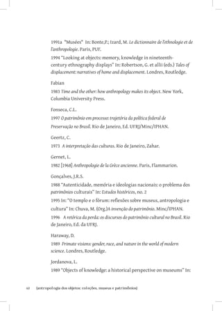 60	 {antropologia dos objetos: coleções, museus e patrimônios}
1991a Musées In: Bonte,P.; Izard, M. Le dictionnaire de l’ethnologie et de
l’anthropologie. Paris, PUF.
1994 “Looking at objects: memory, knowledge in nineteenth-
century ethnography displays” In: Robertson, G. et allii (eds.) Tales of
displacement: narratives of home and displacement. Londres, Routledge.
Fabian
1983 Time and the other: how anthropology makes its object. New York,
Columbia University Press.
Fonseca, C.L.
1997 O patrimônio em processo: trajetória da política federal de
Preservação no Brasil. Rio de Janeiro, Ed. UFRJ/Minc/IPHAN.
Geertz, C.
1973 A interpretação das culturas. Rio de Janeiro, Zahar.
Gernet, L.
1982 [1968] Anthropologie de la Grèce ancienne. Paris, Flammarion.
Gonçalves, J.R.S.
1988 “Autenticidade, memória e ideologias nacionais: o problema dos
patrimônios culturais” In: Estudos históricos, no. 2
1995 In: “O templo e o fórum: reflexões sobre museus, antropologia e
cultura” In: Chuva, M. (Org.)A invenção do patrimônio. Minc/IPHAN.
1996 A retórica da perda: os discursos do patrimônio cultural no Brasil. Rio
de Janeiro, Ed. da UFRJ.
Haraway, D.
1989 Primate visions: gender, race, and nature in the world of modern
science. Londres, Routledge.
Jordanova, L.
1989 “Objects of knowledge: a historical perspective on museums” In:
 