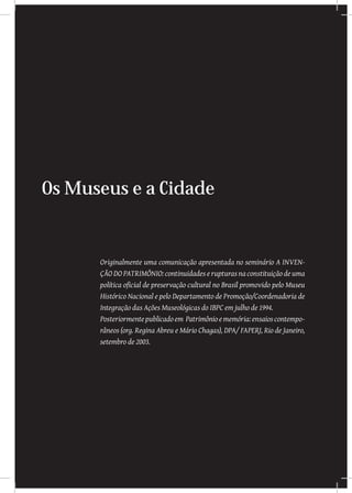 Os Museus e a Cidade
Originalmente uma comunicação apresentada no seminário A INVEN-
ÇÃO DO PATRIMÔNIO: continuidades e rupturas na constituição de uma
política oficial de preservação cultural no Brasil promovido pelo Museu
Histórico Nacional e pelo Departamento de Promoção/Coordenadoria de
Integração das Ações Museológicas do IBPC em julho de 1994.
Posteriormentepublicadoem Patrimônioememória:ensaioscontempo-
râneos (org. Regina Abreu e Mário Chagas), DPA/ FAPERJ, Rio de Janeiro,
setembro de 2003.
 