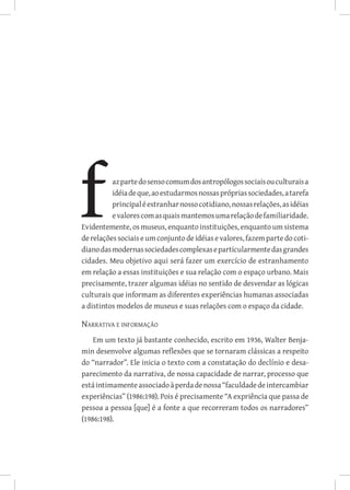azpartedosensocomumdosantropólogossociaisouculturaisa
idéiadeque,aoestudarmosnossasprópriassociedades,atarefa
principaléestranharnossocotidiano,nossasrelações,asidéias
evalorescomasquaismantemosumarelaçãodefamiliaridade.
Evidentemente, os museus, enquanto instituições, enquanto um sistema
derelaçõessociaiseumconjunto de idéias e valores, fazem parte do coti-
dianodasmodernassociedadescomplexaseparticularmentedasgrandes
cidades. Meu objetivo aqui será fazer um exercício de estranhamento
em relação a essas instituições e sua relação com o espaço urbano. Mais
precisamente, trazer algumas idéias no sentido de desvendar as lógicas
culturais que informam as diferentes experiências humanas associadas
a distintos modelos de museus e suas relações com o espaço da cidade.
Narrativa e informação
Em um texto já bastante conhecido, escrito em 1936, Walter Benja-
min desenvolve algumas reflexões que se tornaram clássicas a respeito
do “narrador”. Ele inicia o texto com a constatação do declínio e desa-
parecimento da narrativa, de nossa capacidade de narrar, processo que
estáintimamenteassociadoàperdadenossa“faculdadedeintercambiar
experiências” (1986:198). Pois é precisamente “A expriência que passa de
pessoa a pessoa [que] é a fonte a que recorreram todos os narradores”
(1986:198).
 
