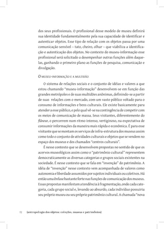 72	 {antropologia dos objetos: coleções, museus e patrimônios}
dos seus profissionais. O profissional desse modelo de museu definirá
sua identidade fundamentalmente pela sua capacidade de identificar e
autenticar objetos. Esse tipo de relação com os objetos passa por uma
comunicação sensível – tato, cheiro, olhar – que viabiliza a identifica-
ção e autenticação dos objetos. No contexto do museu-informação esse
profissional será solicitado a desempenhar outras funções além daque-
las, ganhando o primeiro plano as funções de pesquisa, comunicação e
divulgação.
O museu-informação e a multidão
O sistema de relações sociais e o conjunto de idéias e valores a que
estou chamando “museu-informação” desenvolvem-se em função das
grandes metrópoles e de suas multidões anônimas, definindo-se a partir
de suas relações com o mercado, com um vasto público voltado para o
consumo de informações e bens culturais. Ele existe basicamente para
atenderaessepúblico,epeloqualvê-senacontingênciadecompetircom
os meios de comunicação de massa. Seus visitantes, diferentemente do
flâneur, o percorrem num ritmo intenso, vertiginoso, na expectativa de
consumir informações da maneira mais rápida e econômica. É para esse
visitantequesemontamosserviçosdeinfra-estruturadosmuseusassim
como todo o conjunto de atividades culturais e objetos que se vendem no
espaço dos museus e dos chamados “centros culturais”.
É nesse contexto que se desenvolvem propostas no sentido de que os
acervos museológicos assim como o “patrimônio cultural” representem
democraticamente as diversas categorias e grupos sociais existentes na
sociedade. É nesse contexto que se fala em “invenção” do patrimônio. A
idéia de “invenção” nesse contexto vem acompanhada de valores como
autonomiaeliberdadeassumidosporsujeitosindividuaisoucoletivos.Há
entãoumaênfasebastantefortenasfunçõesdecomunicaçãodosmuseus.
Essaspropostasmanifestamatendênciaàfragmentação,ondecadacate-
goria, cada grupo social e, levando ao absurdo, cada indivíduo possuiria
seu próprio museu ou seu próprio patrimônio cultural. A chamada “nova
 