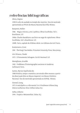 79{josé reginaldo santos gonçalves}
referências bibliográficas
Abreu, Regina
1990 O culto da saudade no templo dos imortais. Tese de mestrado
apresentada ao PPGAS do Museu Nacional da UFRJ. Mimeo.
Benjamin, Walter
1986 Magia e técnica, arte e política. Obras Escolhidas. Vol 1.
Brasiliense. S.P.
1989a Charles Baudelaire: um lírico no auge do capitalismo. Obras
Escolhidas, Vol 3, Brasiliense. S.P.
1989b Paris, capitale du XIXème siècle. Les Editions du Cerf. Paris.
Kantorowicz, Ernst
1981 The King’s Two Bodies. Princeton University Press. New Jersey.
Lévi-Strauss, Claude
1973 O Pensamento Selvagem. Cia Ed. Nacional. S.P.
Momigliano, Arnaldo
1983 Problèmes d’historiographie ancienne et moderne.
Gallimard. Paris.
Santos, Myrian Sepúlveda dos
1988 História, tempo e memória: um estudo sôbre museus a partir
da observação feita no Museu Imperial e no Museu Histórico
Nacional. Tese de mestrado apresentada no IUPERJ. Mimeo.
Simmel, Georg
1973 A metrópole e a vida mental. In: O Fenômeno Urbano (org.
Otávio Guilherme Alves Velho), Zahar, R.J.
Velho, Gilberto
1994 Projeto e Metamorfose. Zahar. R.J.
 
