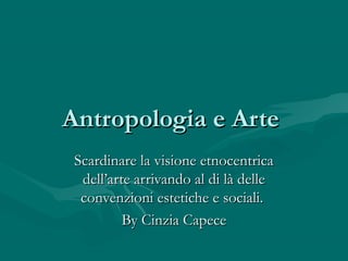 Antropologia e Arte
 Scardinare la visione etnocentrica
  dell’arte arrivando al di là delle
  convenzioni estetiche e sociali.
          By Cinzia Capece
 