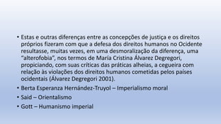 • Estas e outras diferenças entre as concepções de justiça e os direitos
próprios fizeram com que a defesa dos direitos humanos no Ocidente
resultasse, muitas vezes, em uma desmoralização da diferença, uma
“alterofobia”, nos termos de María Cristina Álvarez Degregori,
propiciando, com suas críticas das práticas alheias, a cegueira com
relação às violações dos direitos humanos cometidas pelos países
ocidentais (Álvarez Degregori 2001).
• Berta Esperanza Hernández-Truyol – Imperialismo moral
• Said – Orientalismo
• Gott – Humanismo imperial
 