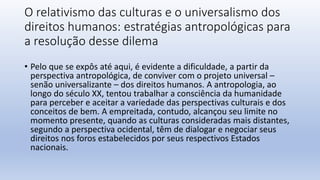 O relativismo das culturas e o universalismo dos
direitos humanos: estratégias antropológicas para
a resolução desse dilema
• Pelo que se expôs até aqui, é evidente a dificuldade, a partir da
perspectiva antropológica, de conviver com o projeto universal –
senão universalizante – dos direitos humanos. A antropologia, ao
longo do século XX, tentou trabalhar a consciência da humanidade
para perceber e aceitar a variedade das perspectivas culturais e dos
conceitos de bem. A empreitada, contudo, alcançou seu limite no
momento presente, quando as culturas consideradas mais distantes,
segundo a perspectiva ocidental, têm de dialogar e negociar seus
direitos nos foros estabelecidos por seus respectivos Estados
nacionais.
 