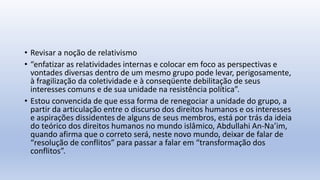 • Revisar a noção de relativismo
• “enfatizar as relatividades internas e colocar em foco as perspectivas e
vontades diversas dentro de um mesmo grupo pode levar, perigosamente,
à fragilização da coletividade e à conseqüente debilitação de seus
interesses comuns e de sua unidade na resistência política”.
• Estou convencida de que essa forma de renegociar a unidade do grupo, a
partir da articulação entre o discurso dos direitos humanos e os interesses
e aspirações dissidentes de alguns de seus membros, está por trás da ideia
do teórico dos direitos humanos no mundo islâmico, Abdullahi An-Na’im,
quando afirma que o correto será, neste novo mundo, deixar de falar de
“resolução de conflitos” para passar a falar em “transformação dos
conflitos”.
 