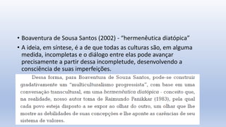 • Boaventura de Sousa Santos (2002) - “hermenêutica diatópica”
• A ideia, em síntese, é a de que todas as culturas são, em alguma
medida, incompletas e o diálogo entre elas pode avançar
precisamente a partir dessa incompletude, desenvolvendo a
consciência de suas imperfeições.
 