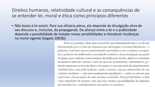 Direitos humanos, relatividade cultural e as consequências de
se entender lei, moral e ética como princípios diferentes
• Não basta à lei existir. Para sua eficácia plena, ela depende da divulgação ativa de
seu discurso e, inclusive, da propaganda. Da aliança entre a lei e a publicidade
depende a possibilidade de instalar novas sensibilidades e introduzir mudanças
na moral vigente (Segato 2003b)
 