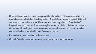 • O impulso ético é o que nos permite abordar criticamente a lei e a
moral e considerá-las inadequadas. A pulsão ética nos possibilita não
somente contestar e modificar as leis que regulam o “contrato”
impositivo em que se funda a nação, mas também distanciarmo-nos
do leito cultural que nos viu nascer e transformar os costumes das
comunidades morais de que fazemos parte.
• É a cultura que nos torna humanos
• O padrões de comportamento automatizam as condutas
 