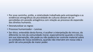 • Por esse caminho, então, a relatividade trabalhada pela antropologia e as
evidências etnográficas da pluralidade de culturas deixam de ser
percebidas em posição antagônica com relação ao processo de expansão
dos direitos humanos.
• Desnaturalizar as regras
• Processo humanizador – Levinas
• Ser ético, entendido desta forma, é acolher a interpelação do intruso, do
diferente no nós da comunidade moral, especialmente quando o intruso,
em sua intervenção, não pode ou não poderia ter controle material sobre
as condições de nossa existência, quando não intervém em nossa vida a
partir de uma posição de maior poder.
 
