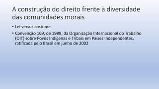 A construção do direito frente à diversidade
das comunidades morais
• Lei versus costume
• Convenção 169, de 1989, da Organização Internacional do Trabalho
(OIT) sobre Povos Indígenas e Tribais em Países Independentes,
ratificada pelo Brasil em junho de 2002
 