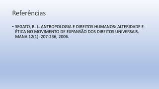 Referências
• SEGATO, R. L. ANTROPOLOGIA E DIREITOS HUMANOS: ALTERIDADE E
ÉTICA NO MOVIMENTO DE EXPANSÃO DOS DIREITOS UNIVERSAIS.
MANA 12(1): 207-236, 2006.
 