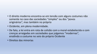 • O direito moderno encontra-se em tensão com alguns costumes não
somente no caso das sociedades “simples” ou dos “povos
originários”, mas também no próprio
• Ocidente, em plena modernidade.
• De fato, a lei entra em rota de colisão com a moral estabelecida e com
crenças arraigadas em sociedades que julgamos “modernas”,
erodindo o costume no seio do próprio Ocidente
• Direitos das minorias
 