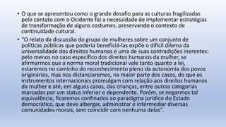 • O que se apresentou como o grande desafio para as culturas fragilizadas
pelo contato com o Ocidente foi a necessidade de implementar estratégias
de transformação de alguns costumes, preservando o contexto de
continuidade cultural.
• “O relato da discussão do grupo de mulheres sobre um conjunto de
políticas públicas que poderia beneficiá-las expõe o difícil dilema da
universalidade dos direitos humanos e uma de suas contradições inerentes:
pelo menos no caso específico dos direitos humanos da mulher, se
afirmarmos que a norma moral tradicional vale tanto quanto a lei,
estaremos no caminho do reconhecimento pleno da autonomia dos povos
originários, mas nos distanciaremos, na maior parte dos casos, do que os
instrumentos internacionais promulgam com relação aos direitos humanos
da mulher e até, em alguns casos, das crianças, entre outras categorias
marcadas por um status inferior e dependente. Porém, se negarmos tal
equivalência, ficaremos confinados ao paradigma jurídico do Estado
democrático, que deve albergar, administrar e intermediar diversas
comunidades morais, sem coincidir com nenhuma delas”.
 