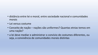 • distância entre lei e moral, entre sociedade nacional e comunidades
morais
• Lei versus costume
• Conceito de nação – nações são uniformes? Quantas etnias temos em
uma nação?
• a lei deve mediar e administrar o convívio de costumes diferentes, ou
seja, a convivência de comunidades morais distintas
 