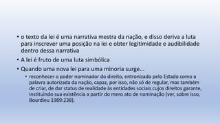 • o texto da lei é uma narrativa mestra da nação, e disso deriva a luta
para inscrever uma posição na lei e obter legitimidade e audibilidade
dentro dessa narrativa
• A lei é fruto de uma luta simbólica
• Quando uma nova lei para uma minoria surge...
• reconhecer o poder nominador do direito, entronizado pelo Estado como a
palavra autorizada da nação, capaz, por isso, não só de regular, mas também
de criar, de dar status de realidade às entidades sociais cujos direitos garante,
instituindo sua existência a partir do mero ato de nominação (ver, sobre isso,
Bourdieu 1989:238).
 