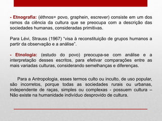 - Etnografia: (éthnos= povo, graphein, escrever) consiste em um dos
ramos da ciência da cultura que se preocupa com a descrição das
sociedades humanas, consideradas primitivas.
Para Lévi, Strauss (1967) “visa à reconstituição de grupos humanos a
partir da observação e a análise”.
- Etnologia: (estudo do povo) preocupa-se com análise e a
interpretação desses escritos, para efetivar comparações entre as
mais variadas culturas, considerando semelhanças e diferenças.
Para a Antropologia, esses termos culto ou inculto, de uso popular,
são incorretos, porque todas as sociedades rurais ou urbanas,
independente de raças, simples ou complexas - possuem cultura –
Não existe na humanidade indivíduo desprovido de cultura.
 