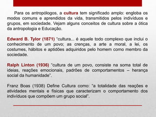 Para os antropólogos, a cultura tem significado amplo: engloba os
modos comuns e aprendidos da vida, transmitidos pelos indivíduos e
grupos, em sociedade. Vejam alguns conceitos de cultura sobre a ótica
da antropologia e Educação.
Edward B. Tylor (1871) “cultura... é aquele todo complexo que inclui o
conhecimento de um povo; as crenças, a arte a moral, a lei, os
costumes, hábitos e aptidões adquiridos pelo homem como membro da
sociedade.
Ralph Linton (1936) “cultura de um povo, consiste na soma total de
ideias, reações emocionais, padrões de comportamentos – herança
social da humanidade”.
Franz Boas (1938) Define Cultura como: “a totalidade das reações e
atividades mentais e físicas que caracterizam o comportamento dos
indivíduos que compõem um grupo social”.
 