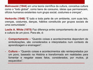Malinowski (1944) em uma teoria científica da cultura, conceitua cultura
como o “todo global”, como bens de consumo, ideias que permanecem,
ofícios humanos existentes num grupo social, costumes e crenças”.
Herkovits (1948) “É tudo e toda parte de um ambiente, com suas leis,
crenças, costumes, danças, hábitos constituído por grupos sociais de
uma comunidade”.
Leslie A. White (1975) Faz diferença entre comportamento de um povo
e cultura de um povo. Para ele, é:
- Comportamento – “Quando coisas e acontecimentos dependem de
simbolizações, são considerados e interpretados num contexto de
aprendizagem e ensinagem”.
- Cultura – “Quando coisas e acontecimentos são reinterpretados por
um povo, baseado na História e transformado em realidades para
fomentar e resgatar esses fatos, considerados, por muitos, já
esquecidos”.
 