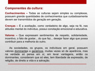 Componentes da cultura:
Conhecimentos – Todas as culturas sejam simples ou complexas,
possuem grande quantidades de conhecimentos que cuidadosamente
devem ser transmitidos de geração em geração.
Crenças – É a aceitação, como verdadeira de algo, seja na fé, nas
atitudes mental do indivíduo, possui conotação emocional e educativa.
Valores – Que expressam sentimentos de respeito, solidariedade,
incentivo, o fato de gostar... do que faz... desejar fazer algo que possa
contribuir para a melhoria do outro.
As sociedades, os grupos, os indivíduos em geral, possuem
valores dominantes e genéricos, muitas vezes só de aparência, mas
na verdade só pensa em sí, em levar vantagens, então os
dominantes, consideram que só eles, tem liberdade de expressão, de
religião, de direito a vida e a salvação.
 