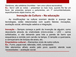 Genéricos, são solidários (humildes – tem uma cultura escravatina).
Ex.: Servir café as visitas – presentear os mais ricos, quando lhe faz um
favor, dar presentes sempre a parturientes, em 1ª comunhão/batizado,
especificamente objeto branco, etc.
Inovação da Cultura – Na educação
As modificações na cultura ocorrem devido o avanço das
tecnologias, estão relacionadas com quatro fatores: inovações,
aceitação social, eliminação seletiva e integração.
Inovação – Sempre começa a partir da invenção de alguém; como
descoberta através da criatividade (micro-ondas – LED – carros
sofisticados, e vão deixando para trás a panela de barro que
esquentava a comida com carvão na tampa. O lampião a querosene,
a carroça/carro de boi/pau-de-arara, etc.
Empréstimo cultural – Elementos vindo de outra cultura.
Ex.: Fumo, papai-noel, televisão, robô, computador.
São elementos alheio aceito pelo povo quando atende suas
necessidades – aceitação social.
 