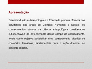 Esta introdução a Antropologia e a Educação procura oferecer aos
estudantes das áreas de Ciências Humanas e Sociais, os
conhecimentos básicos da ciência antropológica considerados
indispensáveis ao entendimento desse campo do conhecimento,
tendo como objetivo possibilitar uma compreensão didática de
conteúdos temáticos, fundamentais para a ação docente, no
contexto escolar.
Apresentação
 