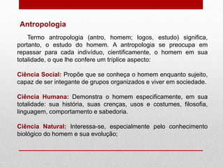 Antropologia
Termo antropologia (antro, homem; logos, estudo) significa,
portanto, o estudo do homem. A antropologia se preocupa em
repassar para cada indivíduo, cientificamente, o homem em sua
totalidade, o que lhe confere um tríplice aspecto:
Ciência Social: Propõe que se conheça o homem enquanto sujeito,
capaz de ser integante de grupos organizados e viver em sociedade.
Ciência Humana: Demonstra o homem especificamente, em sua
totalidade: sua história, suas crenças, usos e costumes, filosofia,
linguagem, comportamento e sabedoria.
Ciência Natural: Interessa-se, especialmente pelo conhecimento
biológico do homem e sua evolução;
 