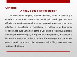 De forma mais simples, pode-se defini-la, como “a ciência que
estuda o homem em seus aspectos biopsicultural”, por ser uma
ciência que enfatiza o social e comportamental, envolvendo em suas
relações a Sociologia, a Psicologia, a Política e a Economia,
considerando suas vertentes, como a Geografia, a História, a Biologia,
a Geologia, Paleontologia, a Arquitetura, a Engenharia, a Zoologia, a
Botânica, a Anatomia, a Astronomia, a Farmacologia e as Artes em
geral podendo cada uma colaborar com o antropólogo, nas suas mais
variadas atividades.
Conceito:
A final, o que é Antropologia?
 