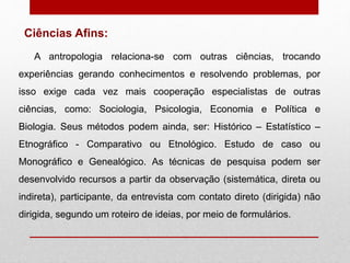 A antropologia relaciona-se com outras ciências, trocando
experiências gerando conhecimentos e resolvendo problemas, por
isso exige cada vez mais cooperação especialistas de outras
ciências, como: Sociologia, Psicologia, Economia e Política e
Biologia. Seus métodos podem ainda, ser: Histórico – Estatístico –
Etnográfico - Comparativo ou Etnológico. Estudo de caso ou
Monográfico e Genealógico. As técnicas de pesquisa podem ser
desenvolvido recursos a partir da observação (sistemática, direta ou
indireta), participante, da entrevista com contato direto (dirigida) não
dirigida, segundo um roteiro de ideias, por meio de formulários.
Ciências Afins:
 