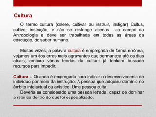 O termo cultura (colere, cultivar ou instruir, instigar) Cultus,
cultivo, instrução, e não se restringe apenas ao campo da
Antropologia e deve ser trabalhada em todas as áreas da
educação, do saber humano.
Muitas vezes, a palavra cultura é empregada de forma errônea,
vejamos um dos erros mais agravantes que permanece até os dias
atuais, embora várias teorias da cultura já tenham buscado
recursos para impedir.
Cultura – Quando é empregada para indicar o desenvolvimento do
indivíduo por meio da instrução. A pessoa que adquiriu domínio no
âmbito intelectual ou artístico: Uma pessoa culta.
Deveria se considerado uma pessoa letrada, capaz de dominar
a retórica dentro do que foi especializado.
Cultura
 
