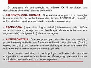 O progresso da antropologia no século XX é resultado das
descobertas anteriores relativas ao homem.
- PALEONTOLOGIA HUMANA: Que estuda a origem e a evolução
humana através do conhecimento das formas FÓSSEIS do passado,
entre primatas, considerados primitivos e o homem moderno.
- RACIOLOGIA: (raça, etnia: logos, estudo) interessa-se pela história
racial do homem, ou seja, com a classificação da espécie humana em
raças e suais) miscigenação (misturas de raças)
- ANTROPOMETRIA: Que se preocupa pelas técnicas de medição,
procedimento quantitativo que fornece medidas do corpo humano (Crânio,
ossos, peso, etc) caso recente, a microcefalia, que necessariamente são
utilizados instrumentos especiais – o antropômetro.
Para esses estudos, a Antropologia utiliza-se de estudos
comparativos, no sentido de conhecer as diferenças grupais relacionados
aos índices de crescimento e a outros aspectos.
 