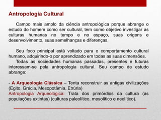 Campo mais amplo da ciência antropológica porque abrange o
estudo do homem como ser cultural, tem como objetivo investigar as
culturas humanas no tempo e no espaço, suas origens e
desenvolvimento, suas semelhanças e diferenças.
Seu foco principal está voltado para o comportamento cultural
humano, adquirindo-o por aprendizado em todas as suas dimensões.
Todas as sociedades humanas passadas, presentes e futuras
interessam-se pela antropologia cultural. Seu campo de estudo
abrange:
- A Arqueologia Clássica – Tenta reconstruir as antigas civilizações
(Egito, Grécia, Mesopotâmia, Etrúria)
Antropologia Arqueológica: Trata dos primórdios da cultura (as
populações extintas) (culturas paleolítico, mesolítico e neolítico).
Antropologia Cultural
 