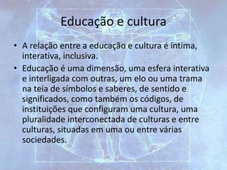 Educação e cultura
• A relação entre a educação e cultura é íntima,
interativa, inclusiva.
• Educação é uma dimensão, uma esfera interativa
e interligada com outras, um elo ou uma trama
na teia de símbolos e saberes, de sentido e
significados, como também os códigos, de
instituições que configuram uma cultura, uma
pluralidade interconectada de culturas e entre
culturas, situadas em uma ou entre várias
sociedades.
 