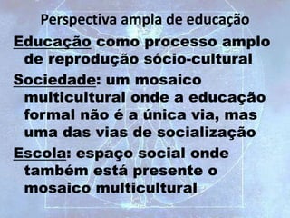 Perspectiva ampla de educação
Educação como processo amplo
de reprodução sócio-cultural
Sociedade: um mosaico
multicultural onde a educação
formal não é a única via, mas
uma das vias de socialização
Escola: espaço social onde
também está presente o
mosaico multicultural
 