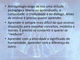 • Antropologia exige de nós uma atitude
pedagógica aberta ao aprendizado, à
curiosidade, à criatividade e ao diálogo. Antes
de ensinar é preciso querer aprender.
• Aprender é sempre mais difícil do que ensinar,
disposição para reavaliar conceitos, modelos e
teorias. É preciso se consentir e querer se
“reeducar”.
• Aprender com a alteridade o significado de
humanidade, aprender com a diferença do
outro.
 