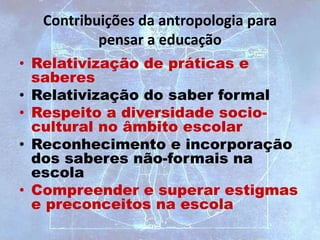 Contribuições da antropologia para
pensar a educação
• Relativização de práticas e
saberes
• Relativização do saber formal
• Respeito a diversidade socio-
cultural no âmbito escolar
• Reconhecimento e incorporação
dos saberes não-formais na
escola
• Compreender e superar estigmas
e preconceitos na escola
 