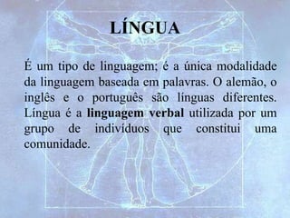 LÍNGUA
É um tipo de linguagem; é a única modalidade
da linguagem baseada em palavras. O alemão, o
inglês e o português são línguas diferentes.
Língua é a linguagem verbal utilizada por um
grupo de indivíduos que constitui uma
comunidade.
 