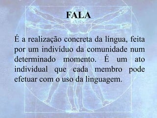 FALA
É a realização concreta da língua, feita
por um indivíduo da comunidade num
determinado momento. É um ato
individual que cada membro pode
efetuar com o uso da linguagem.
 