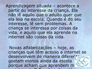 Aprendizagem situada – acontece a
partir do interesse da criança. Ela
não lê aquilo que o adulto quer que
ela leia na escola. Quando é do seu
interesse, lê sem problemas. A
criança se interessa por coisas da
vida, e aquilo que ela aprende na
internet são coisas da vida.
Novas alfabetizações – hoje, as
crianças que têm acesso a internet se
desenvolvem de maneira diferente,
gostam menos ainda da escola
porque acham que aprendem melhor
 