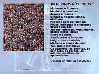 QUEM SOMOS NÓS TODOS?
• Mulheres e homens
• Meninos e meninas
• Jovens e idosos
• Brancos, negros, índios,
asiáticos
• Pessoas com deficiência
• Povos indígenas e diferentes
grupos étnicos
• Judeus, cristãos, muçulmanos,
protestantes, ateus
• Ricos e pobres
• Analfabetos e letrados
• Imigrantes e turistas
• Médicos e donas de casa
• Taxistas e motoboys
• Os espertos, os doentes, os
sem-teto, os gordos, os
míopes, os altos, os
aposentados…
Pessoas de todas as populações
Multidão
 