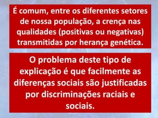 É comum, entre os diferentes setores
de nossa população, a crença nas
qualidades (positivas ou negativas)
transmitidas por herança genética.
O problema deste tipo de
explicação é que facilmente as
diferenças sociais são justificadas
por discriminações raciais e
sociais.
 