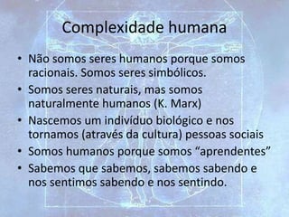 Complexidade humana
• Não somos seres humanos porque somos
racionais. Somos seres simbólicos.
• Somos seres naturais, mas somos
naturalmente humanos (K. Marx)
• Nascemos um indivíduo biológico e nos
tornamos (através da cultura) pessoas sociais
• Somos humanos porque somos “aprendentes”
• Sabemos que sabemos, sabemos sabendo e
nos sentimos sabendo e nos sentindo.
 