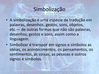 Simbolização
• A simbolização é uma espécie de tradução em
palavras, desenhos, gestos, sons, objetos,
etc.— de outras formas que não são palavras,
desenhos, gestos e sons, assim como a
linguagem.
• Simbolizar é transpor em signos e símbolos as
idéias, os acontecimentos, os pensamentos, os
sentimentos, as coisas, as pessoas e outros
signos e símbolos.
 