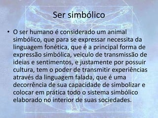Ser simbólico
• O ser humano é considerado um animal
simbólico, que para se expressar necessita da
linguagem fonética, que é a principal forma de
expressão simbólica, veiculo de transmissão de
ideias e sentimentos, e justamente por possuir
cultura, tem o poder de transmitir experiências
através da linguagem falada, que é uma
decorrência de sua capacidade de simbolizar e
colocar em prática todo o sistema simbólico
elaborado no interior de suas sociedades.
 