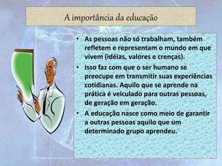 A importância da educação
• As pessoas não só trabalham, também
refletem e representam o mundo em que
vivem (idéias, valores e crenças).
• Isso faz com que o ser humano se
preocupe em transmitir suas experiências
cotidianas. Aquilo que se aprende na
prática é veiculado para outras pessoas,
de geração em geração.
• A educação nasce como meio de garantir
a outras pessoas aquilo que um
determinado grupo aprendeu.
 