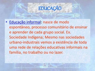 EDUCAÇÃO
• Educação informal: nasce de modo
espontâneo, processo comunitário de ensinar
e aprender de cada grupo social. Ex.
Sociedade Indígena; Mesmo nas sociedades
urbano-industrais vemos a existência de toda
uma rede de relações educativas informais na
família, no trabalho ou no lazer.
 