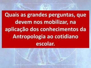 Quais as grandes perguntas, que
devem nos mobilizar, na
aplicação dos conhecimentos da
Antropologia ao cotidiano
escolar.
 