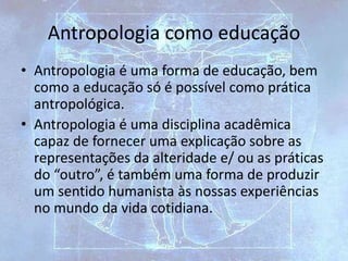 Antropologia como educação
• Antropologia é uma forma de educação, bem
como a educação só é possível como prática
antropológica.
• Antropologia é uma disciplina acadêmica
capaz de fornecer uma explicação sobre as
representações da alteridade e/ ou as práticas
do “outro”, é também uma forma de produzir
um sentido humanista às nossas experiências
no mundo da vida cotidiana.
 