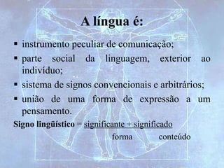 A língua é:
 instrumento peculiar de comunicação;
 parte social da linguagem, exterior ao
indivíduo;
 sistema de signos convencionais e arbitrários;
 união de uma forma de expressão a um
pensamento.
Signo lingüístico = significante + significado
forma conteúdo
 